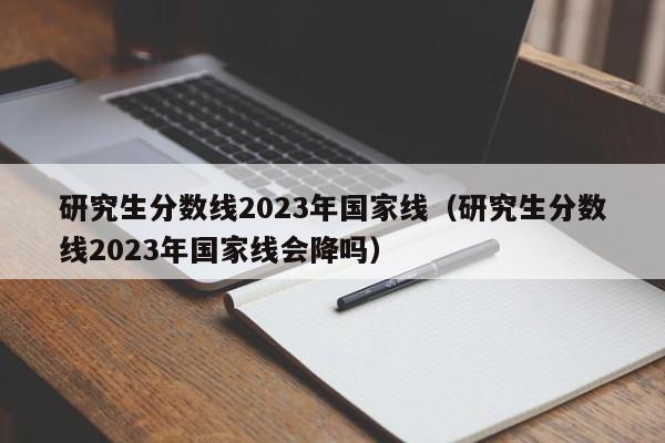 研究生分数线2023年国家线（研究生分数线2023年国家线会降吗）