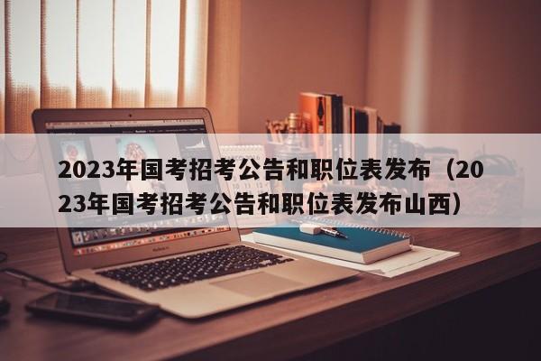 2023年国考招考公告和职位表发布（2023年国考招考公告和职位表发布山西）