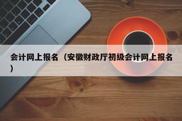 会计网上报名（安徽财政厅初级会计网上报名）