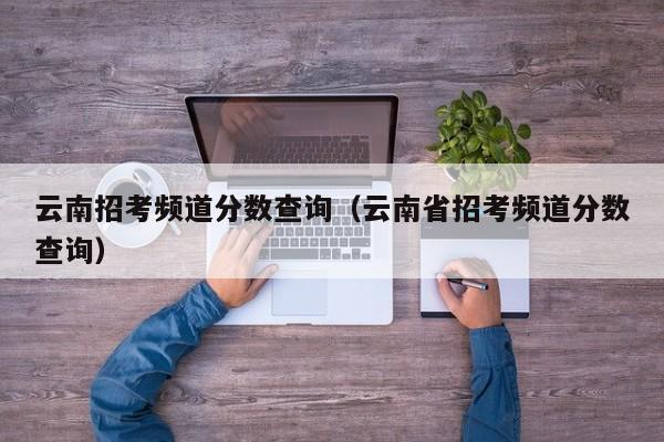 云南招考频道分数查询（云南省招考频道分数查询）