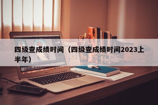 四级查成绩时间（四级查成绩时间2023上半年）