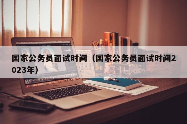 国家公务员面试时间（国家公务员面试时间2023年）