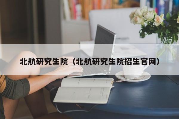 北航研究生院（北航研究生院招生官网）