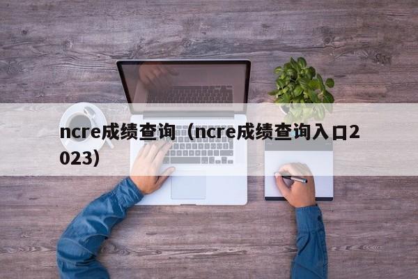 ncre成绩查询（ncre成绩查询入口2023）