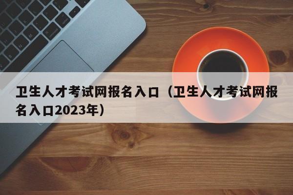 卫生人才考试网报名入口（卫生人才考试网报名入口2023年）