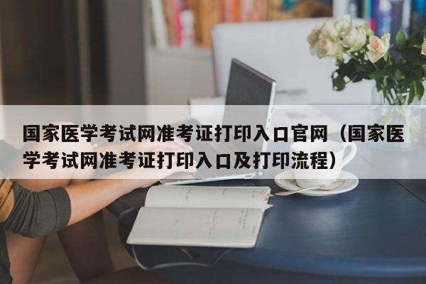 国家医学考试网准考证打印入口官网（国家医学考试网准考证打印入口及打印流程）