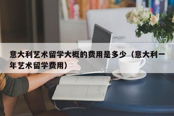 意大利艺术留学大概的费用是多少（意大利一年艺术留学费用）