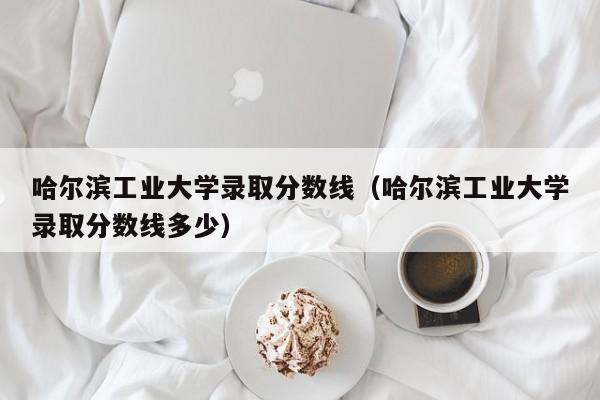 哈尔滨工业大学录取分数线（哈尔滨工业大学录取分数线多少）