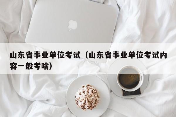 山东省事业单位考试（山东省事业单位考试内容一般考啥）