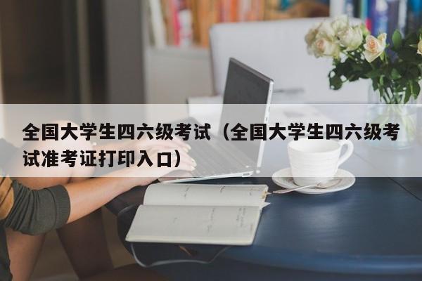全国大学生四六级考试（全国大学生四六级考试准考证打印入口）