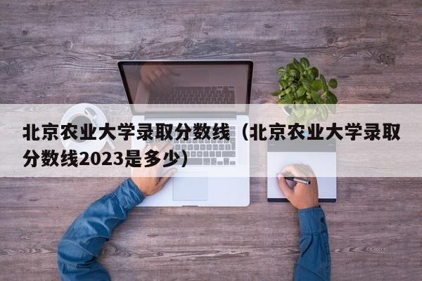 北京农业大学录取分数线（北京农业大学录取分数线2023是多少）