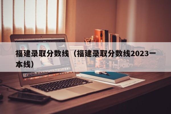 福建录取分数线（福建录取分数线2023一本线）