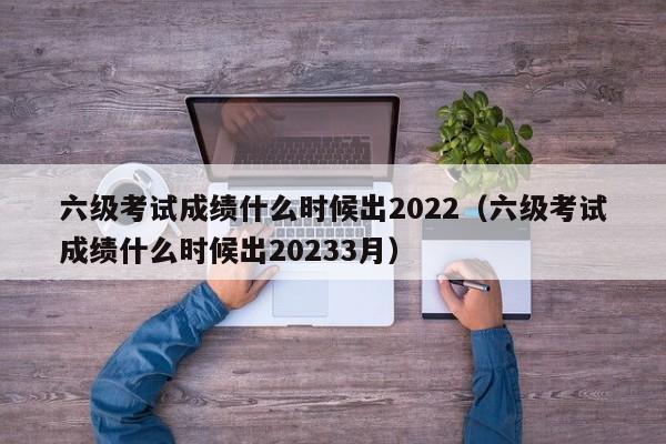 六级考试成绩什么时候出2022（六级考试成绩什么时候出20233月）