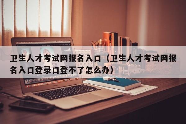 卫生人才考试网报名入口（卫生人才考试网报名入口登录口登不了怎么办）