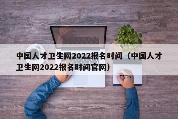中国人才卫生网2022报名时间（中国人才卫生网2022报名时间官网）