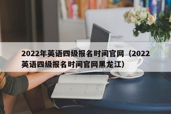 2022年英语四级报名时间官网（2022英语四级报名时间官网黑龙江）