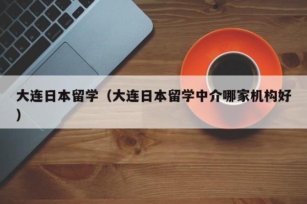 大连日本留学（大连日本留学中介哪家机构好）