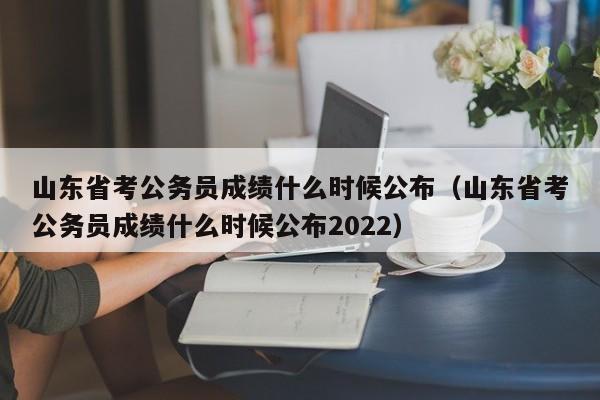 山东省考公务员成绩什么时候公布（山东省考公务员成绩什么时候公布2022）