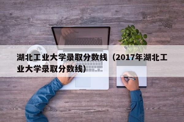 湖北工业大学录取分数线（2017年湖北工业大学录取分数线）