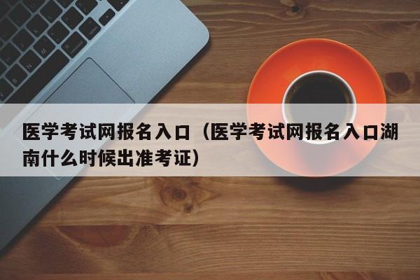 医学考试网报名入口（医学考试网报名入口湖南什么时候出准考证）