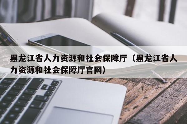 黑龙江省人力资源和社会保障厅（黑龙江省人力资源和社会保障厅官网）