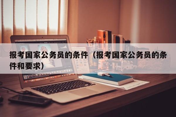 报考国家公务员的条件（报考国家公务员的条件和要求）