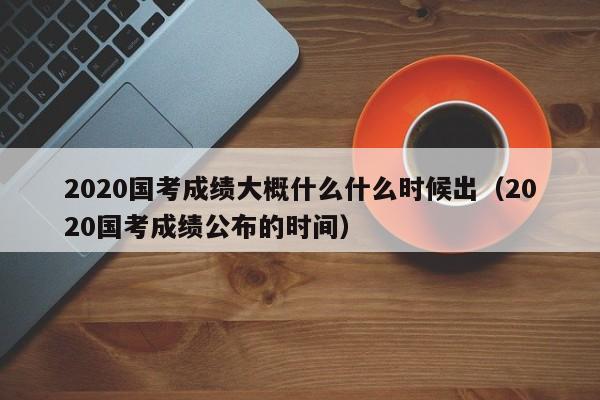 2020国考成绩大概什么什么时候出（2020国考成绩公布的时间）