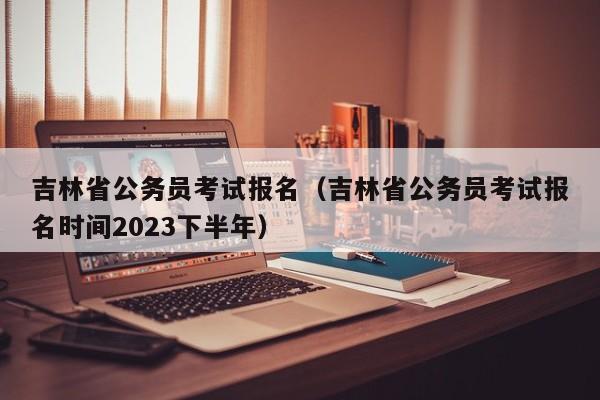 吉林省公务员考试报名（吉林省公务员考试报名时间2023下半年）