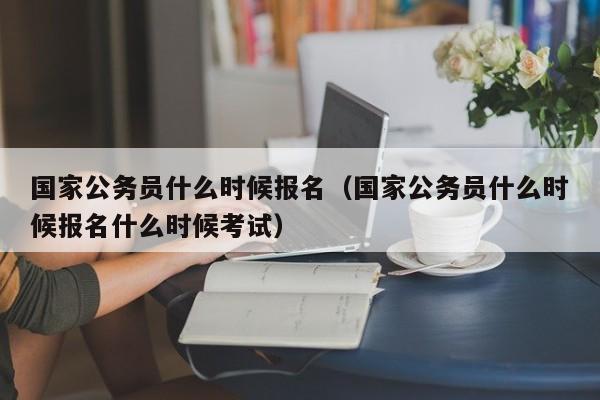 国家公务员什么时候报名（国家公务员什么时候报名什么时候考试）