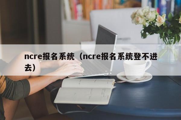 ncre报名系统（ncre报名系统登不进去）