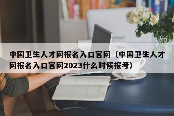 中国卫生人才网报名入口官网（中国卫生人才网报名入口官网2023什么时候报考）