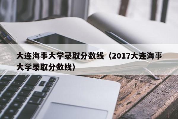 大连海事大学录取分数线（2017大连海事大学录取分数线）