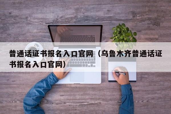 普通话证书报名入口官网（乌鲁木齐普通话证书报名入口官网）