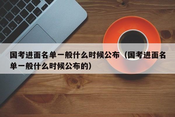 国考进面名单一般什么时候公布（国考进面名单一般什么时候公布的）