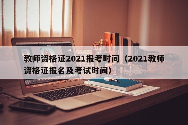 教师资格证2021报考时间（2021教师资格证报名及考试时间）