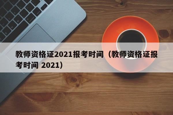 教师资格证2021报考时间（教师资格证报考时间 2021）