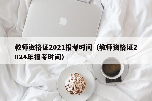 教师资格证2021报考时间（教师资格证2024年报考时间）