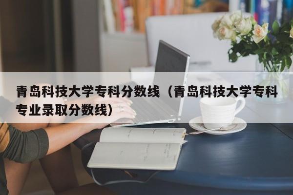 青岛科技大学专科分数线（青岛科技大学专科专业录取分数线）