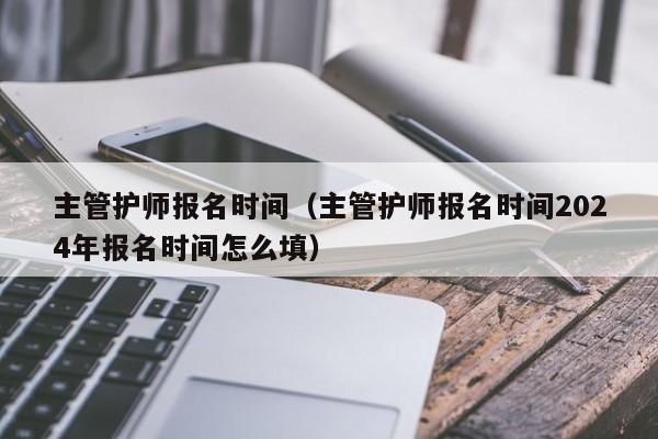主管护师报名时间（主管护师报名时间2024年报名时间怎么填）