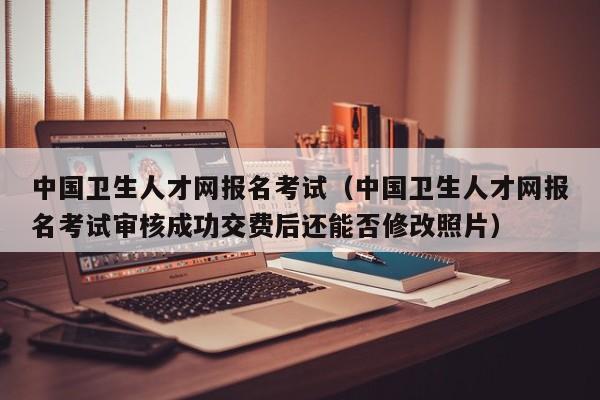 中国卫生人才网报名考试（中国卫生人才网报名考试审核成功交费后还能否修改照片）
