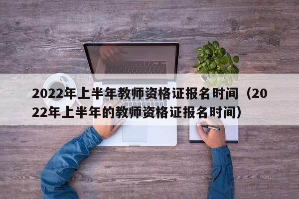 2022年上半年教师资格证报名时间（2022年上半年的教师资格证报名时间）