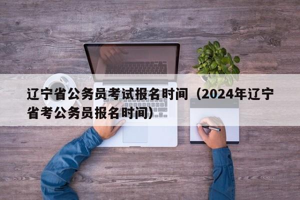 辽宁省公务员考试报名时间（2024年辽宁省考公务员报名时间）