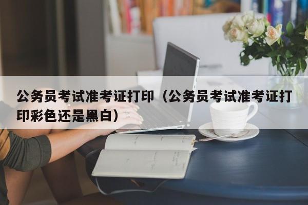 公务员考试准考证打印（公务员考试准考证打印彩色还是黑白）