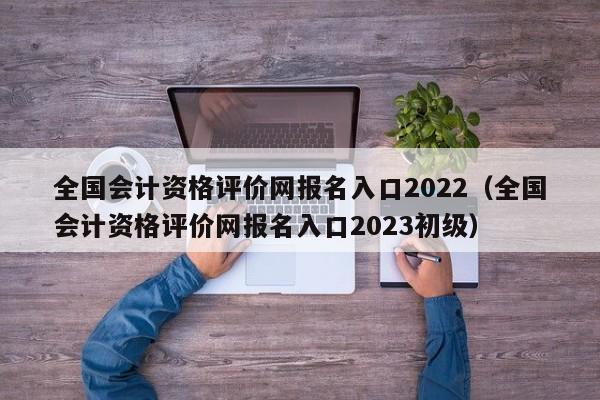 全国会计资格评价网报名入口2022（全国会计资格评价网报名入口2023初级）