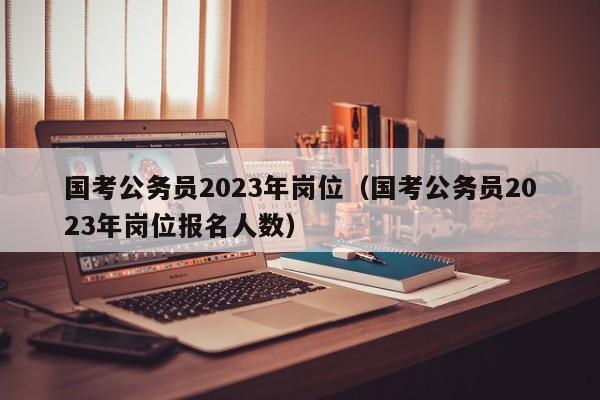 国考公务员2023年岗位（国考公务员2023年岗位报名人数）
