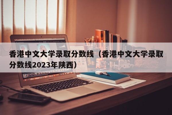 香港中文大学录取分数线（香港中文大学录取分数线2023年陕西）