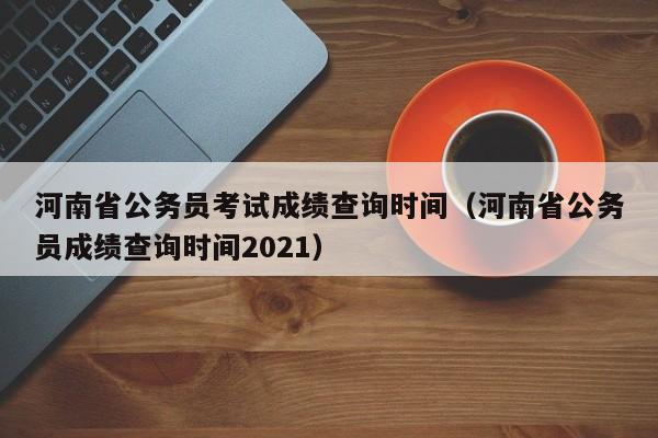 河南省公务员考试成绩查询时间（河南省公务员成绩查询时间2021）