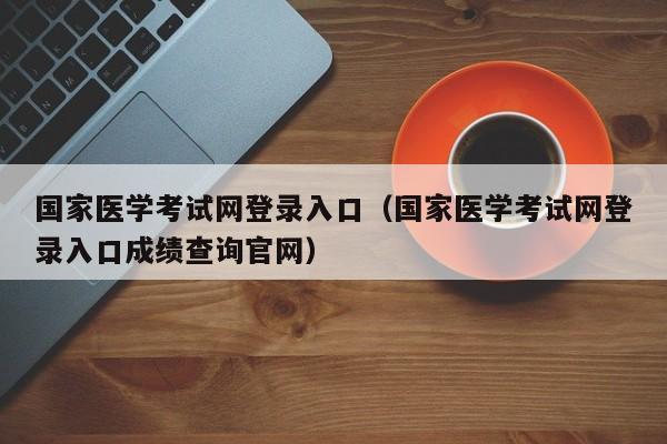 国家医学考试网登录入口（国家医学考试网登录入口成绩查询官网）