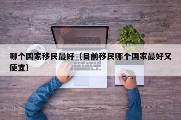 哪个国家移民最好（目前移民哪个国家最好又便宜）