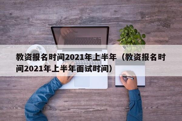教资报名时间2021年上半年（教资报名时间2021年上半年面试时间）